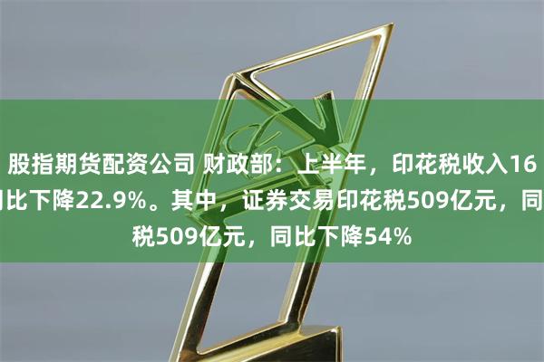 股指期货配资公司 财政部：上半年，印花税收入1632亿元，同比下降22.9%。其中，证券交易印花税509亿元，同比下降54%