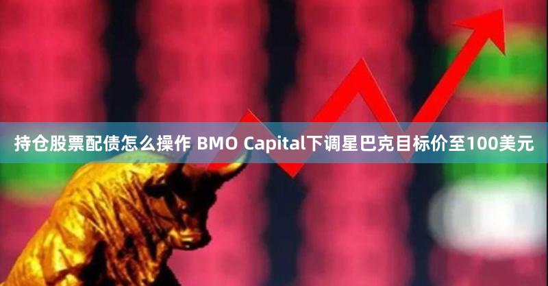 持仓股票配债怎么操作 BMO Capital下调星巴克目标价至100美元