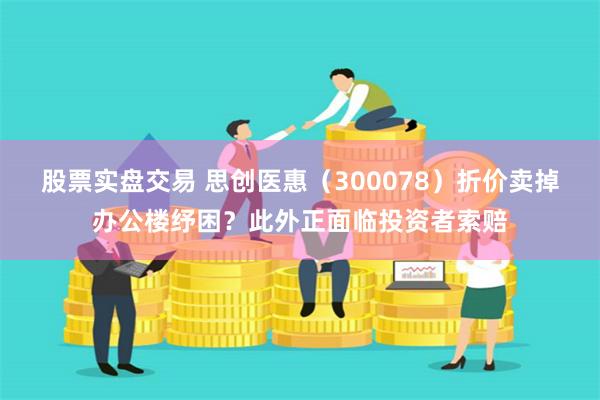 股票实盘交易 思创医惠（300078）折价卖掉办公楼纾困？此外正面临投资者索赔