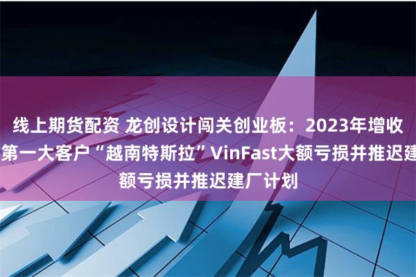 线上期货配资 龙创设计闯关创业板：2023年增收不增利 第一大客户“越南特斯拉”VinFast大额亏损并推迟建厂计划