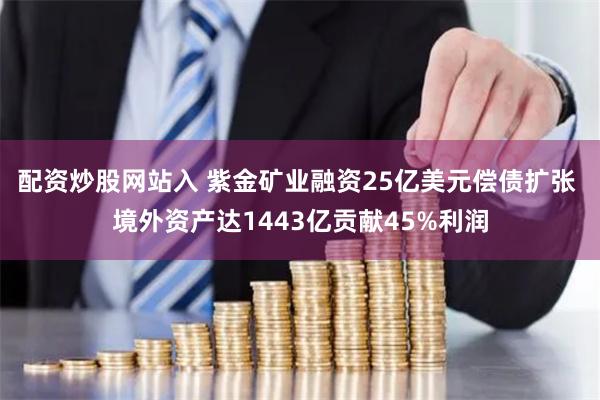 配资炒股网站入 紫金矿业融资25亿美元偿债扩张 境外资产达1443亿贡献45%利润