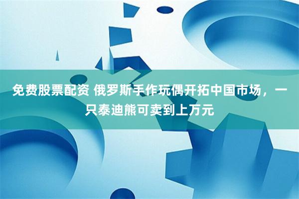 免费股票配资 俄罗斯手作玩偶开拓中国市场，一只泰迪熊可卖到上万元