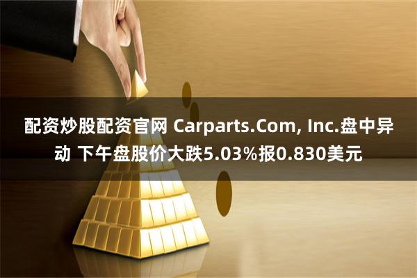 配资炒股配资官网 Carparts.Com, Inc.盘中异动 下午盘股价大跌5.03%报0.830美元