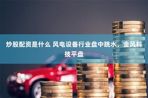 炒股配资是什么 风电设备行业盘中跳水，金风科技平盘