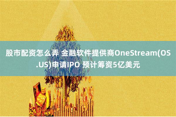 股市配资怎么弄 金融软件提供商OneStream(OS.US)申请IPO 预计筹资5亿美元