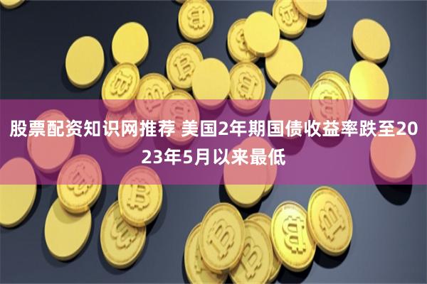 股票配资知识网推荐 美国2年期国债收益率跌至2023年5月以来最低