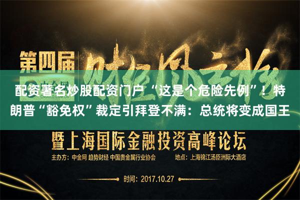 配资著名炒股配资门户 “这是个危险先例”！特朗普“豁免权”裁定引拜登不满：总统将变成国王