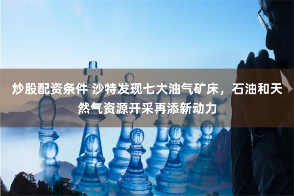 炒股配资条件 沙特发现七大油气矿床，石油和天然气资源开采再添新动力