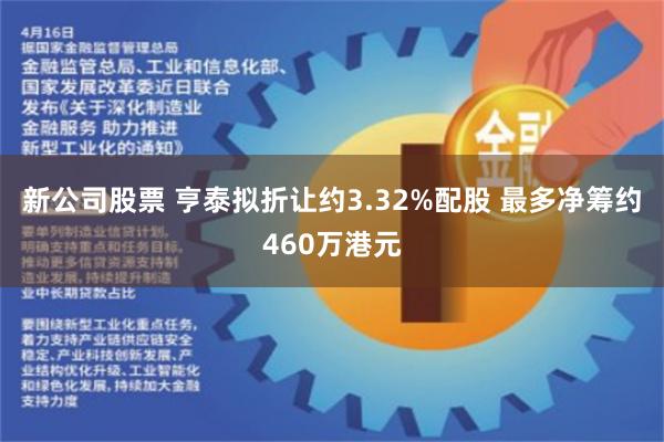 新公司股票 亨泰拟折让约3.32%配股 最多净筹约460万港元