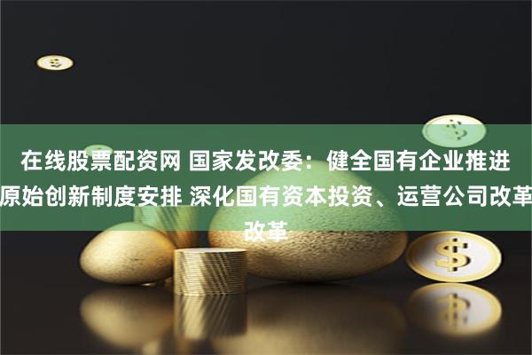 在线股票配资网 国家发改委：健全国有企业推进原始创新制度安排 深化国有资本投资、运营公司改革