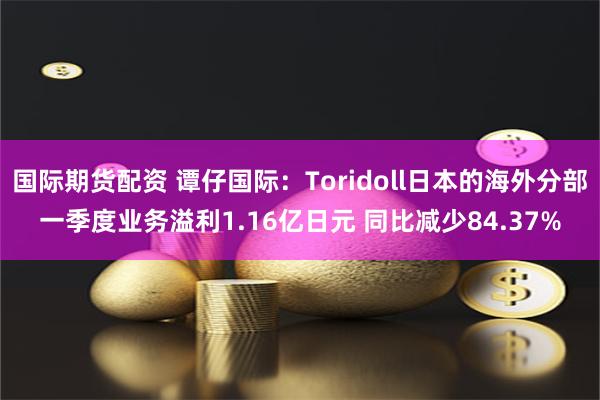 国际期货配资 谭仔国际：Toridoll日本的海外分部一季度业务溢利1.16亿日元 同比减少84.37%