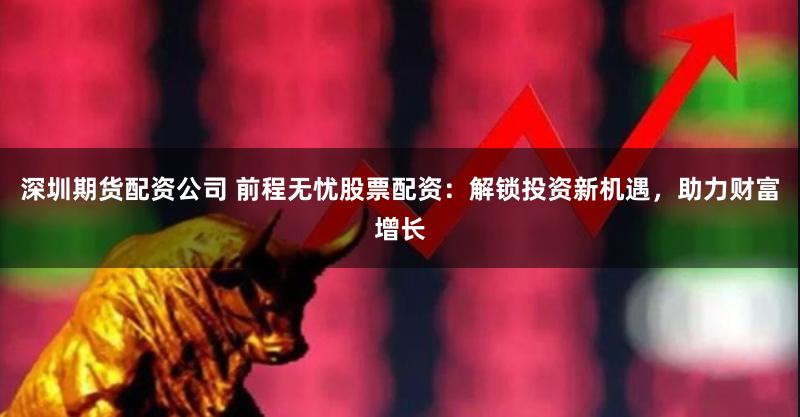 深圳期货配资公司 前程无忧股票配资：解锁投资新机遇，助力财富增长