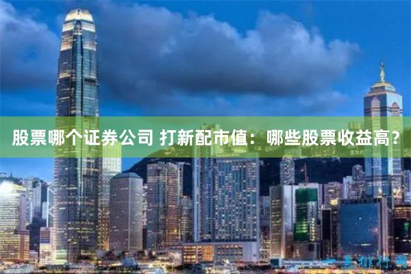 股票哪个证券公司 打新配市值：哪些股票收益高？