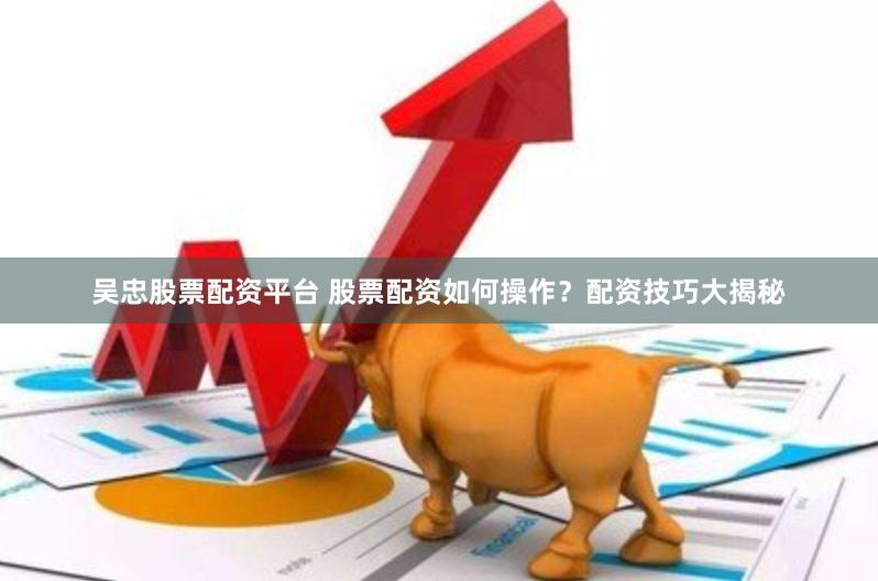 吴忠股票配资平台 股票配资如何操作？配资技巧大揭秘