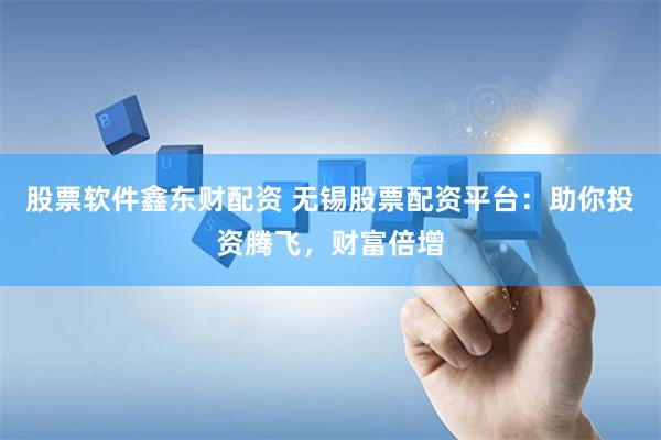 股票软件鑫东财配资 无锡股票配资平台：助你投资腾飞，财富倍增