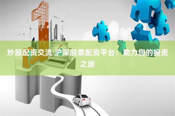 炒股配资交流 沪深股票配资平台：助力您的投资之旅