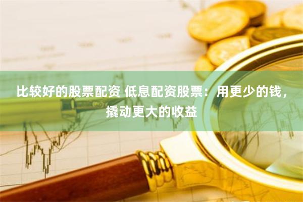 比较好的股票配资 低息配资股票：用更少的钱，撬动更大的收益