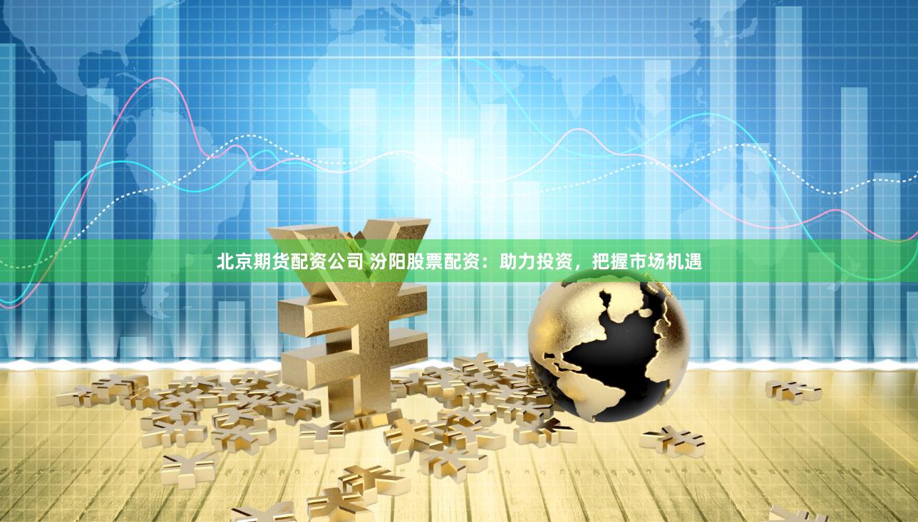 北京期货配资公司 汾阳股票配资：助力投资，把握市场机遇