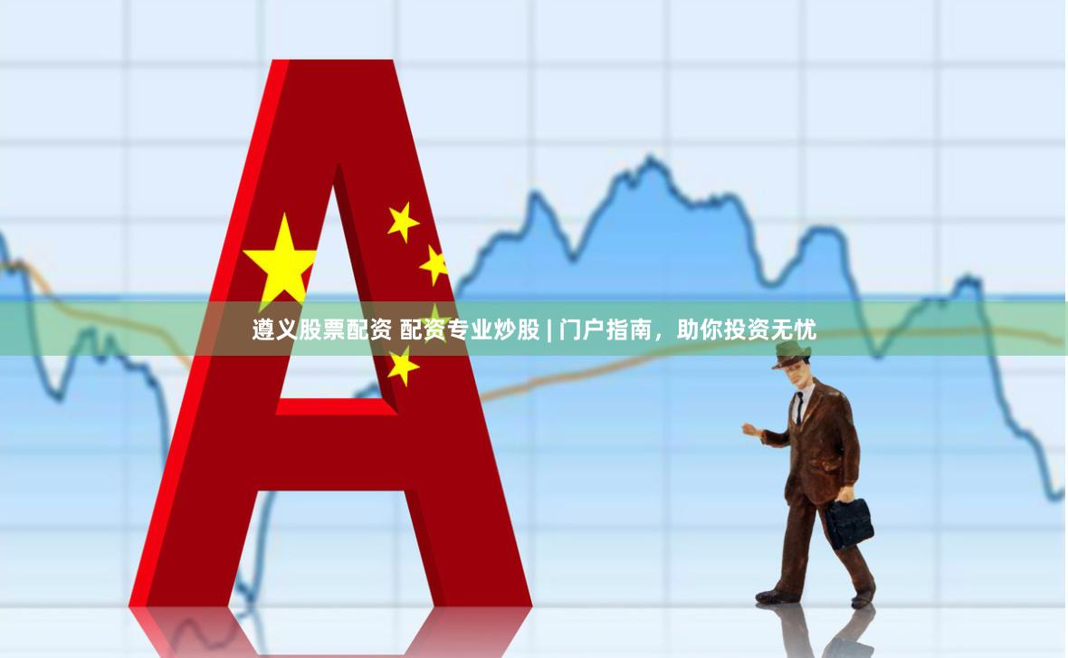 遵义股票配资 配资专业炒股 | 门户指南，助你投资无忧