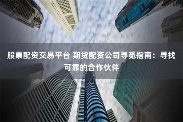 股票配资交易平台 期货配资公司寻觅指南：寻找可靠的合作伙伴