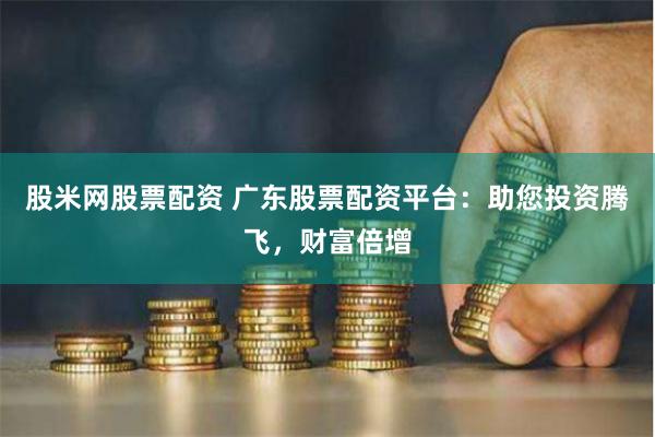 股米网股票配资 广东股票配资平台：助您投资腾飞，财富倍增