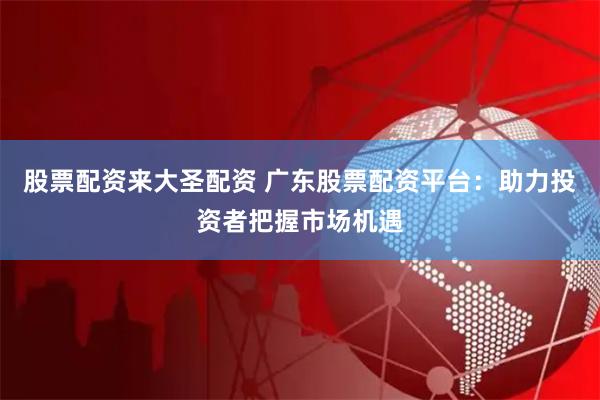 股票配资来大圣配资 广东股票配资平台：助力投资者把握市场机遇