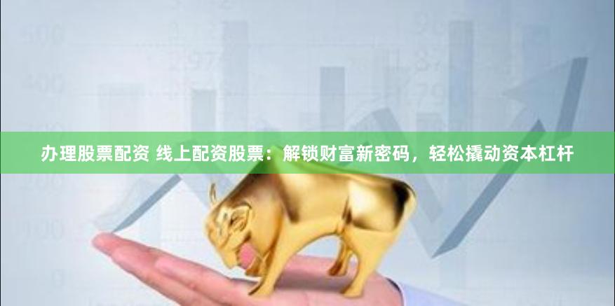 办理股票配资 线上配资股票：解锁财富新密码，轻松撬动资本杠杆
