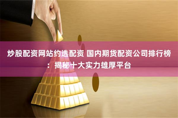 炒股配资网站约选配资 国内期货配资公司排行榜：揭秘十大实力雄厚平台