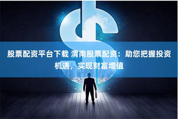 股票配资平台下载 渭南股票配资：助您把握投资机遇，实现财富增值