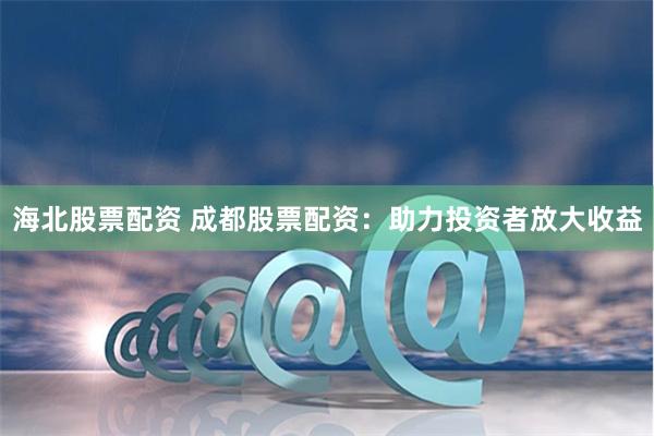 海北股票配资 成都股票配资：助力投资者放大收益