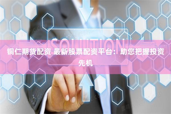 铜仁期货配资 最新股票配资平台：助您把握投资先机