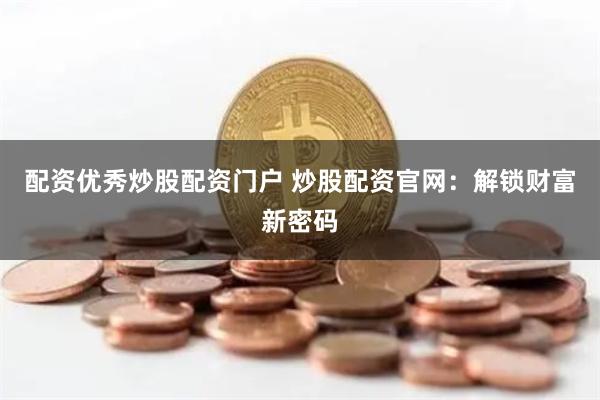 配资优秀炒股配资门户 炒股配资官网:解锁财富新密码